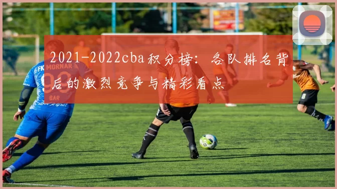 2021-2022cba积分榜：各队排名背后的激烈竞争与精彩看点