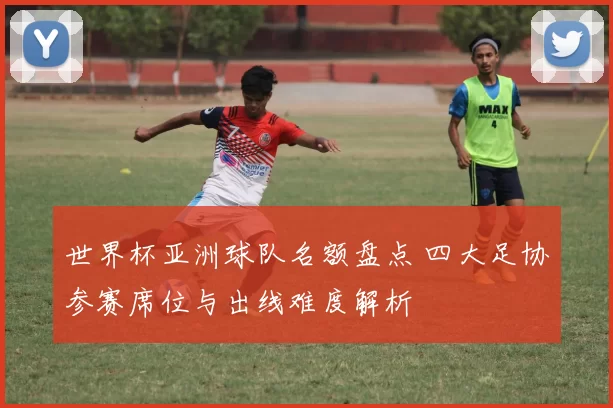 世界杯亚洲球队名额盘点 四大足协参赛席位与出线难度解析
