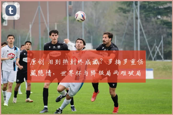 原创 泪别热刺终成谶?罗梅罗重伤藏隐情,世界杯与降级局两难破局!