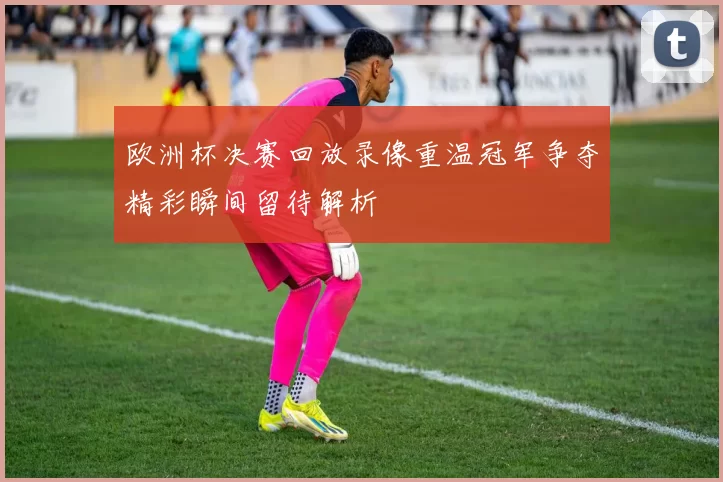 欧洲杯决赛回放录像重温冠军争夺精彩瞬间留待解析