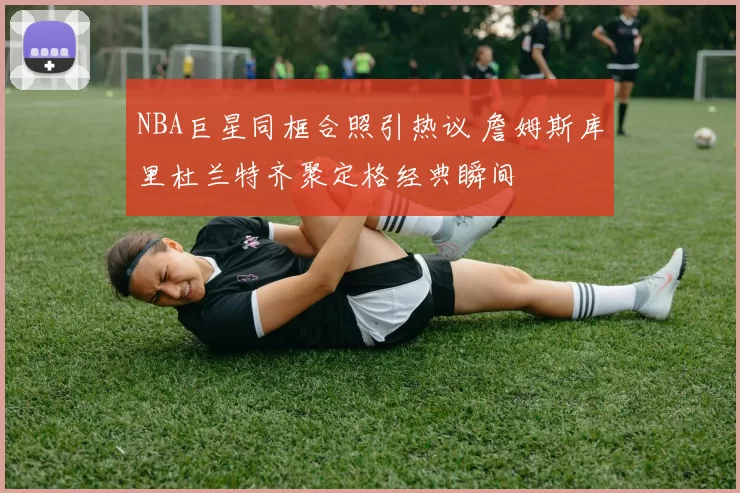 NBA巨星同框合照引热议 詹姆斯库里杜兰特齐聚定格经典瞬间