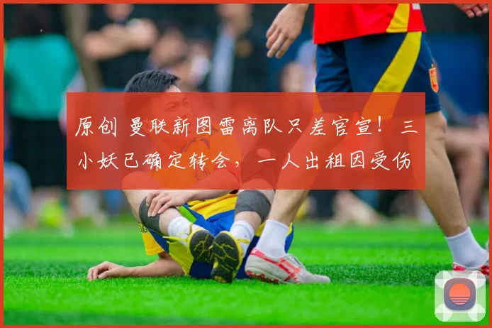 原创 曼联新图雷离队只差官宣！三小妖已确定转会，一人出租因受伤取消