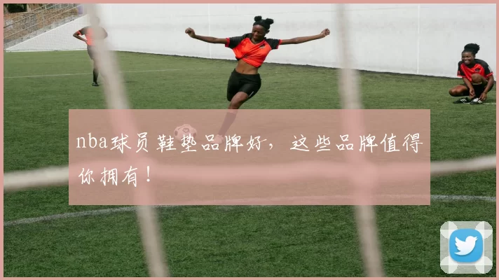 nba球员鞋垫品牌好，这些品牌值得你拥有！