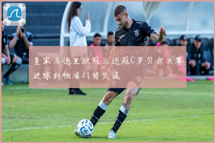 皇家马德里欧冠三连冠C罗贝尔决赛进球利物浦门将失误