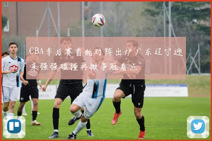 CBA季后赛首轮对阵出炉广东辽宁迎来强强碰撞再掀争冠看点