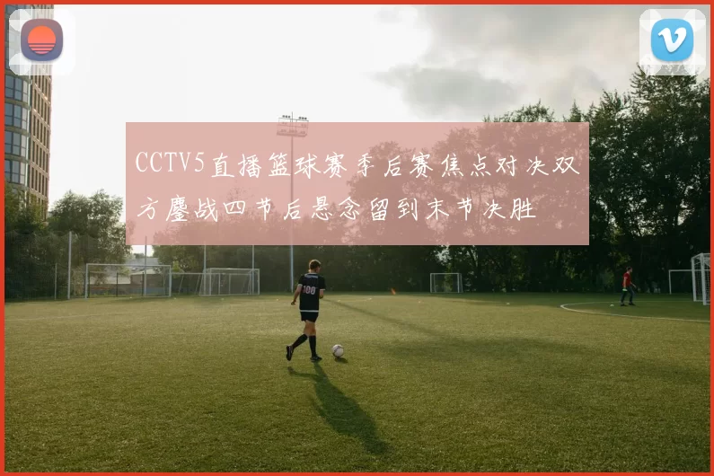 CCTV5直播篮球赛季后赛焦点对决双方鏖战四节后悬念留到末节决胜