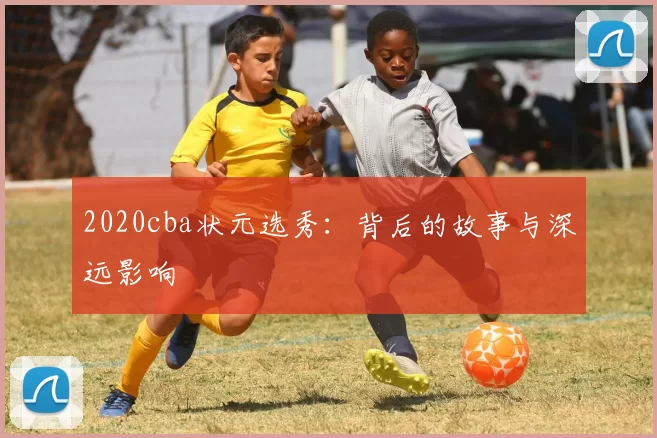 2020cba状元选秀：背后的故事与深远影响