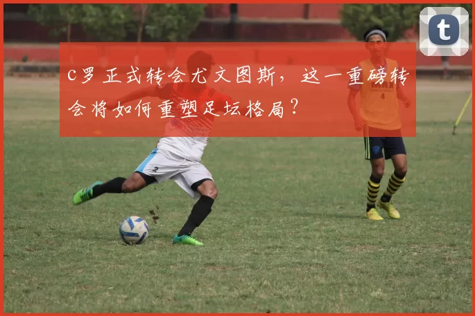 c罗正式转会尤文图斯,这一重磅转会将如何重塑足坛格局?