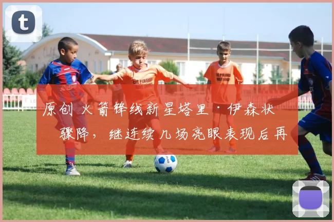 原创 火箭锋线新星塔里·伊森状态骤降，继连续几场亮眼表现后再度跌入低谷？