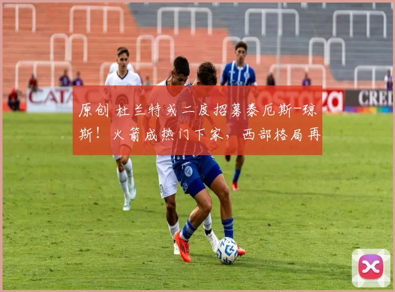 原创 杜兰特或二度招募泰厄斯-琼斯！火箭成热门下家，西部格局再生变数